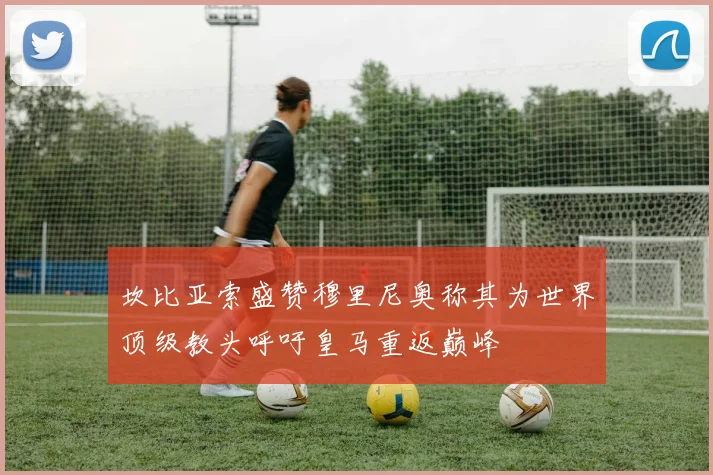 坎比亚索盛赞穆里尼奥称其为世界顶级教头呼吁皇马重返巅峰