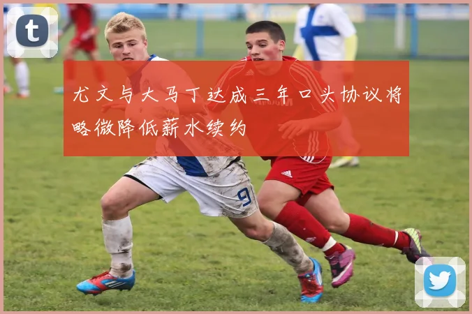 尤文与大马丁达成三年口头协议将略微降低薪水续约