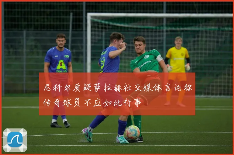尼科尔质疑萨拉赫社交媒体言论称传奇球员不应如此行事