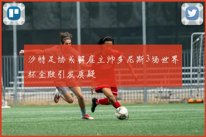 沙特足协或解雇主帅多尼斯3场世界杯全败引发质疑