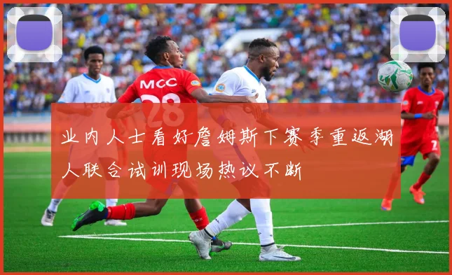 业内人士看好詹姆斯下赛季重返湖人联合试训现场热议不断