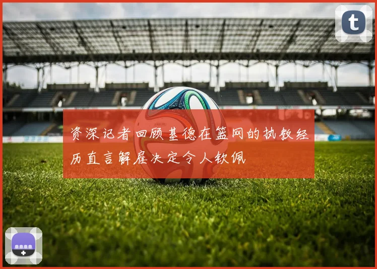 资深记者回顾基德在篮网的执教经历直言解雇决定令人钦佩