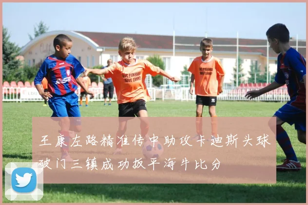 王康左路精准传中助攻卡迪斯头球破门三镇成功扳平海牛比分