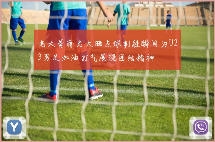 老大哥蒋光太晒点球制胜瞬间为U23男足加油打气展现团结精神