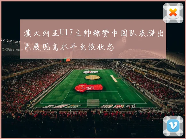 澳大利亚U17主帅称赞中国队表现出色展现高水平竞技状态