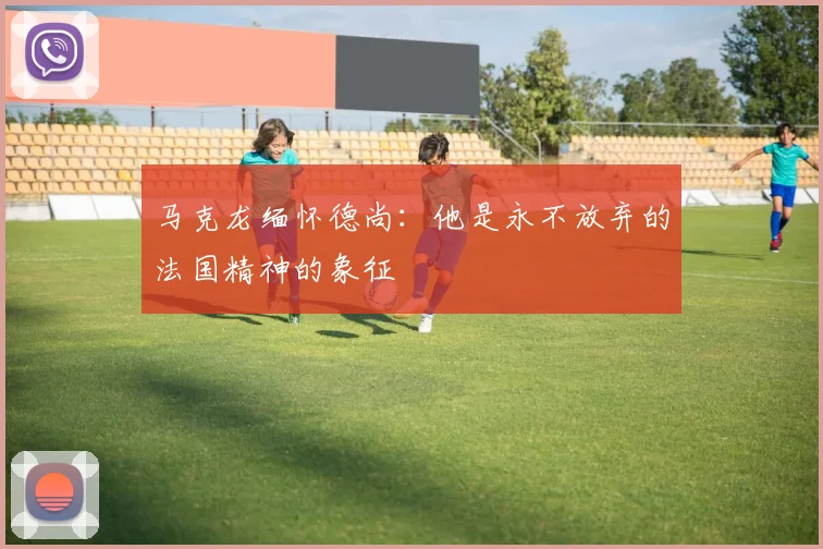 马克龙缅怀德尚：他是永不放弃的法国精神的象征