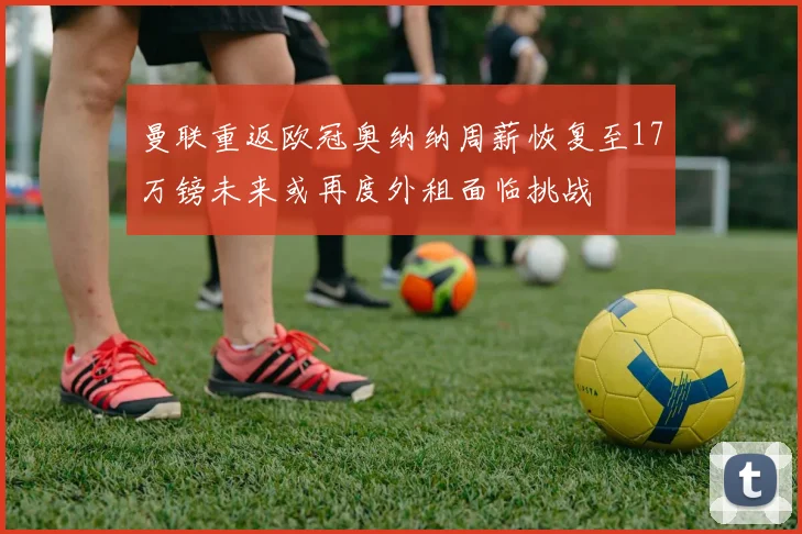 曼联重返欧冠奥纳纳周薪恢复至17万镑未来或再度外租面临挑战