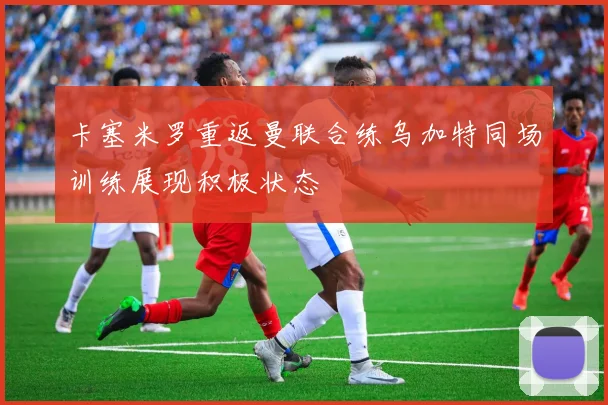 卡塞米罗重返曼联合练乌加特同场训练展现积极状态