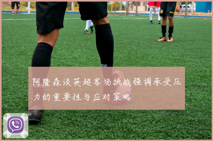 阿隆森谈英超客场挑战强调承受压力的重要性与应对策略