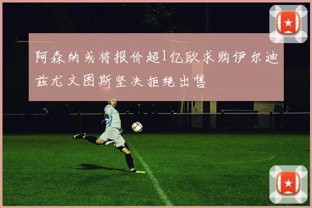 阿森纳或将报价超1亿欧求购伊尔迪兹尤文图斯坚决拒绝出售