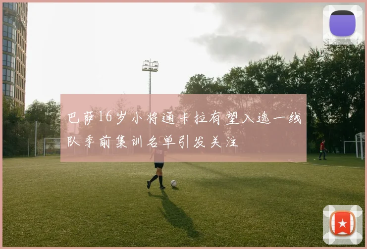 巴萨16岁小将通卡拉有望入选一线队季前集训名单引发关注