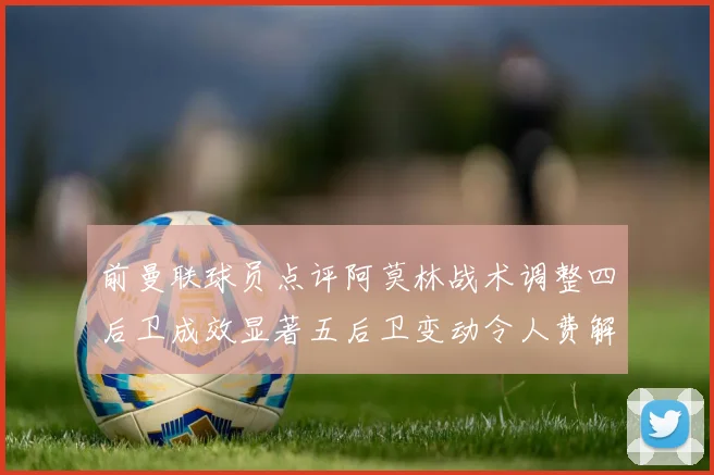 前曼联球员点评阿莫林战术调整四后卫成效显著五后卫变动令人费解