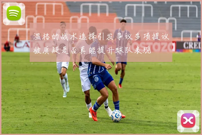 温格的战术选择引发争议多项提议被质疑是否真能提升球队表现