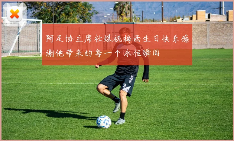 阿足协主席社媒祝梅西生日快乐感谢他带来的每一个永恒瞬间