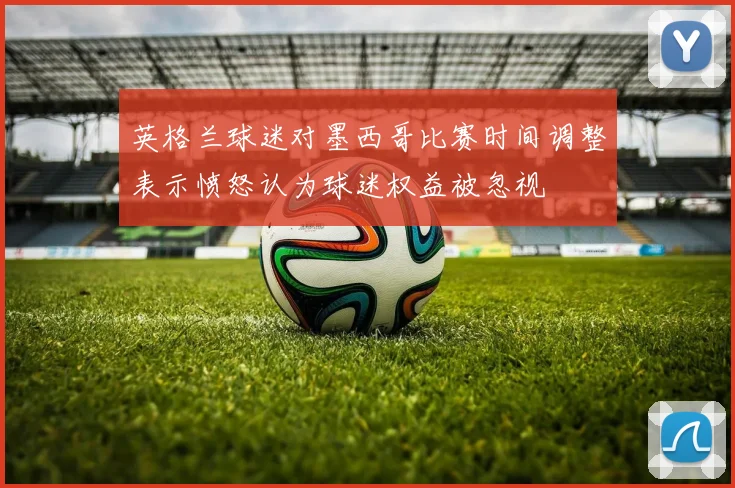 英格兰球迷对墨西哥比赛时间调整表示愤怒认为球迷权益被忽视