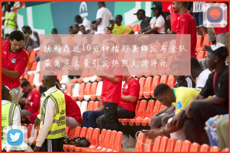 杨瀚森近10分钟精彩集锦发布全队最高点击量引发热烈支持评论