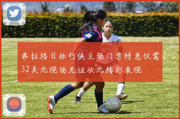 弗拉格日独行侠主场门票特惠仅需32美元现场见证状元精彩表现