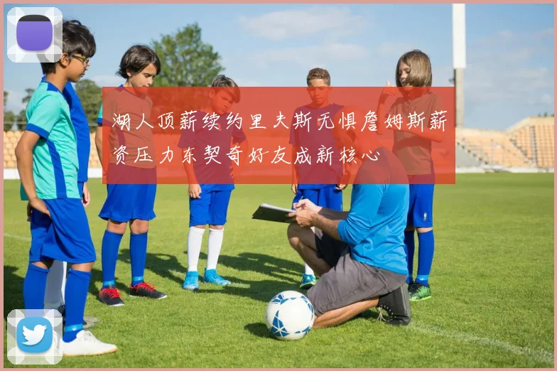 湖人顶薪续约里夫斯无惧詹姆斯薪资压力东契奇好友成新核心