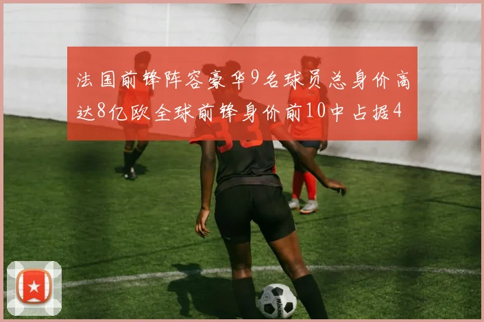 法国前锋阵容豪华9名球员总身价高达8亿欧全球前锋身价前10中占据4席
