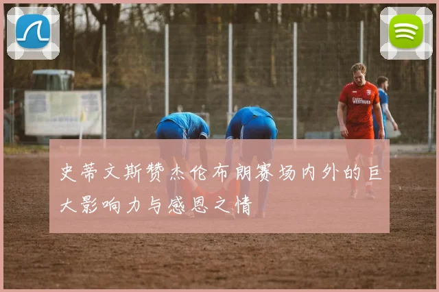 史蒂文斯赞杰伦布朗赛场内外的巨大影响力与感恩之情