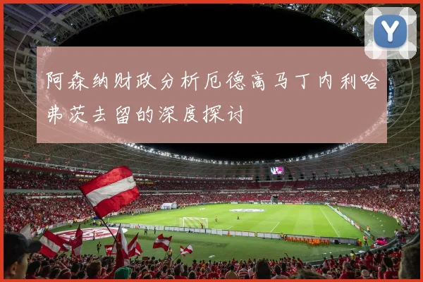 阿森纳财政分析厄德高马丁内利哈弗茨去留的深度探讨