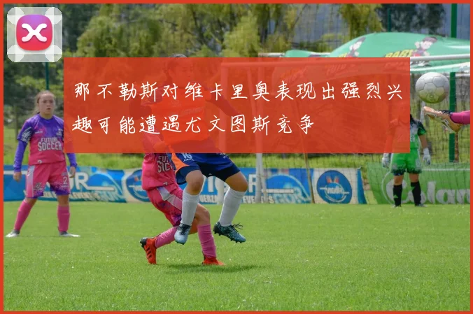 那不勒斯对维卡里奥表现出强烈兴趣可能遭遇尤文图斯竞争